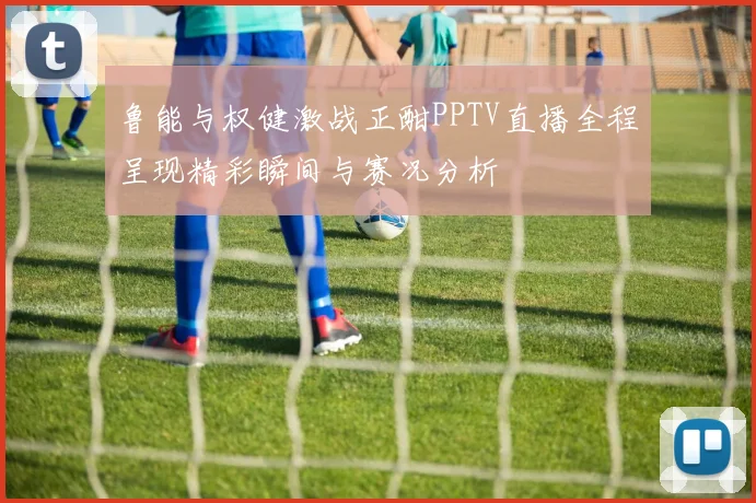 鲁能与权健激战正酣PPTV直播全程呈现精彩瞬间与赛况分析