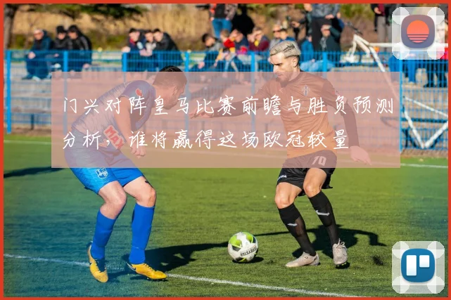 门兴对阵皇马比赛前瞻与胜负预测分析，谁将赢得这场欧冠较量