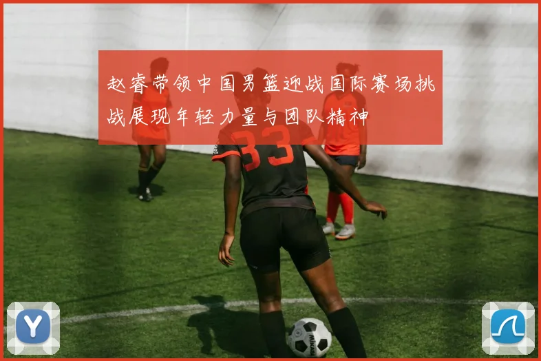 赵睿带领中国男篮迎战国际赛场挑战展现年轻力量与团队精神