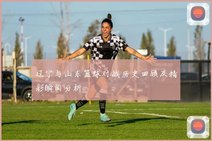 辽宁与山东篮球对战历史回顾及精彩瞬间分析