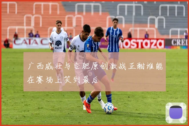 广西威壮与合肥原创激战正酣谁能在赛场上笑到最后