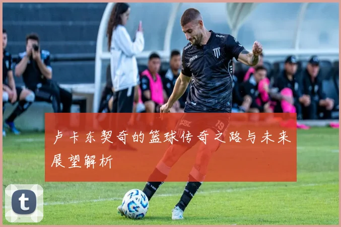 卢卡东契奇的篮球传奇之路与未来展望解析