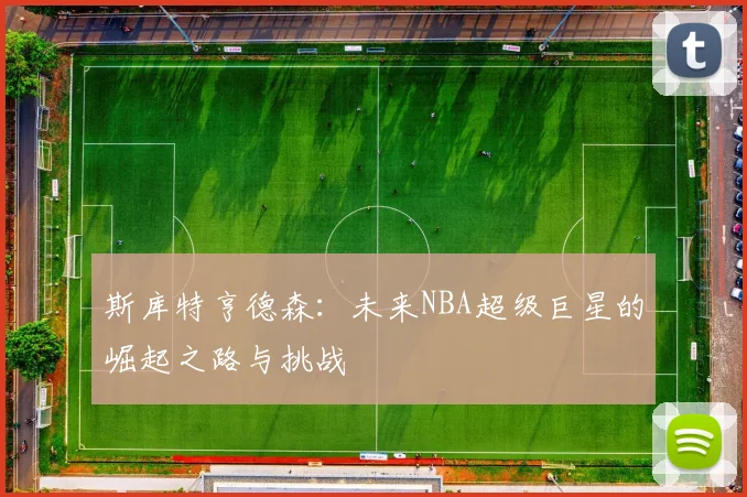 斯库特亨德森：未来NBA超级巨星的崛起之路与挑战