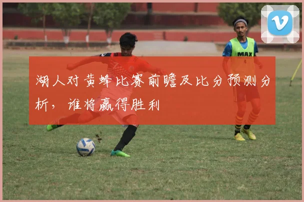 湖人对黄蜂比赛前瞻及比分预测分析，谁将赢得胜利