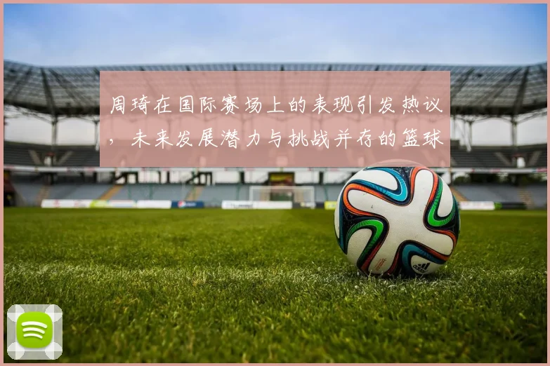 周琦在国际赛场上的表现引发热议，未来发展潜力与挑战并存的篮球之路