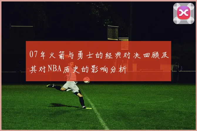 07年火箭与勇士的经典对决回顾及其对NBA历史的影响分析