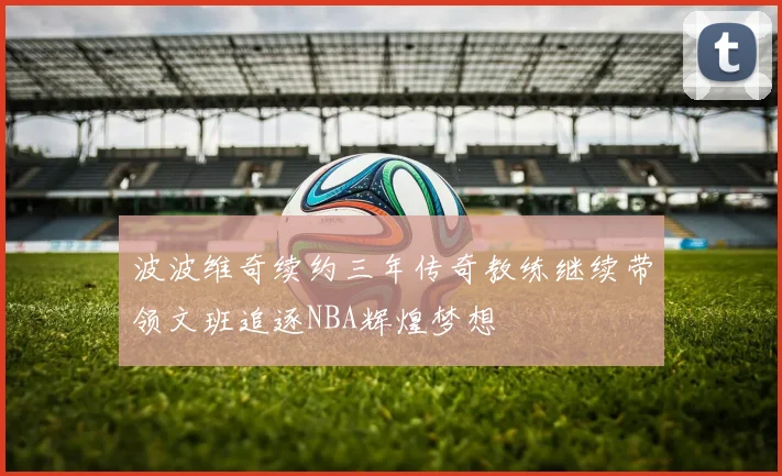 波波维奇续约三年传奇教练继续带领文班追逐NBA辉煌梦想