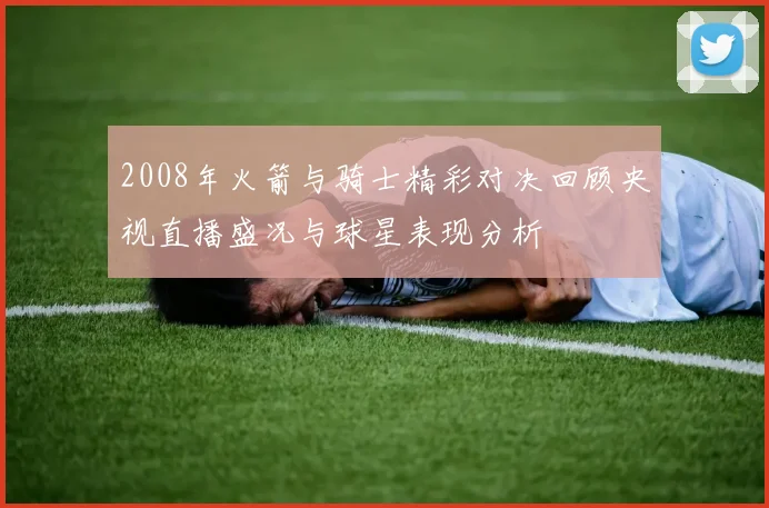 2008年火箭与骑士精彩对决回顾央视直播盛况与球星表现分析