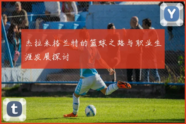 杰拉米格兰特的篮球之路与职业生涯发展探讨
