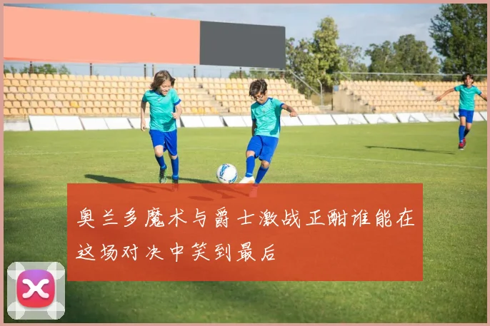 奥兰多魔术与爵士激战正酣谁能在这场对决中笑到最后