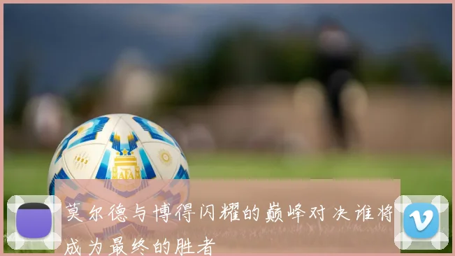 莫尔德与博得闪耀的巅峰对决谁将成为最终的胜者