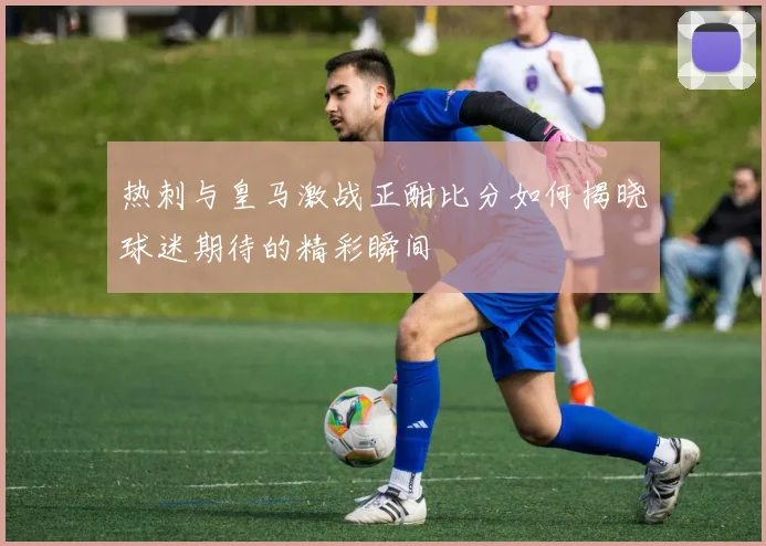 热刺与皇马激战正酣比分如何揭晓球迷期待的精彩瞬间